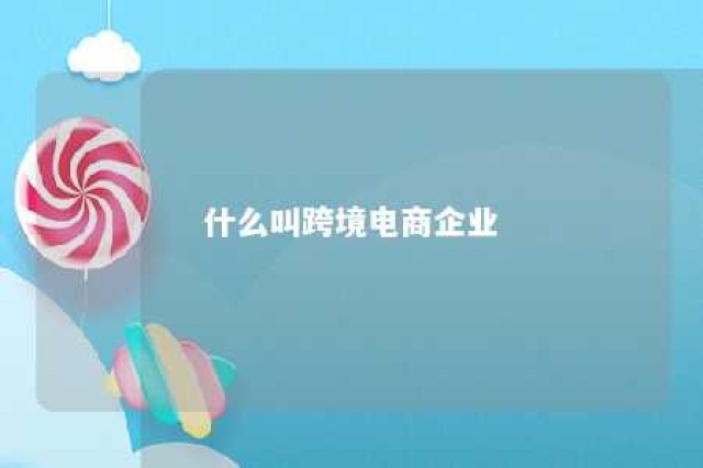 什么叫跨境电商企业 什么叫跨境电商企业名称