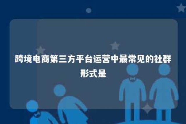 跨境电商第三方平台运营中最常见的社群形式是 主要跨境电商第三方平台有