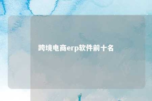 跨境电商erp软件前十名 跨境电商erp软件前十名有哪些