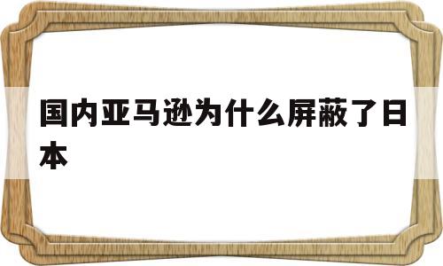 国内亚马逊为什么屏蔽了日本